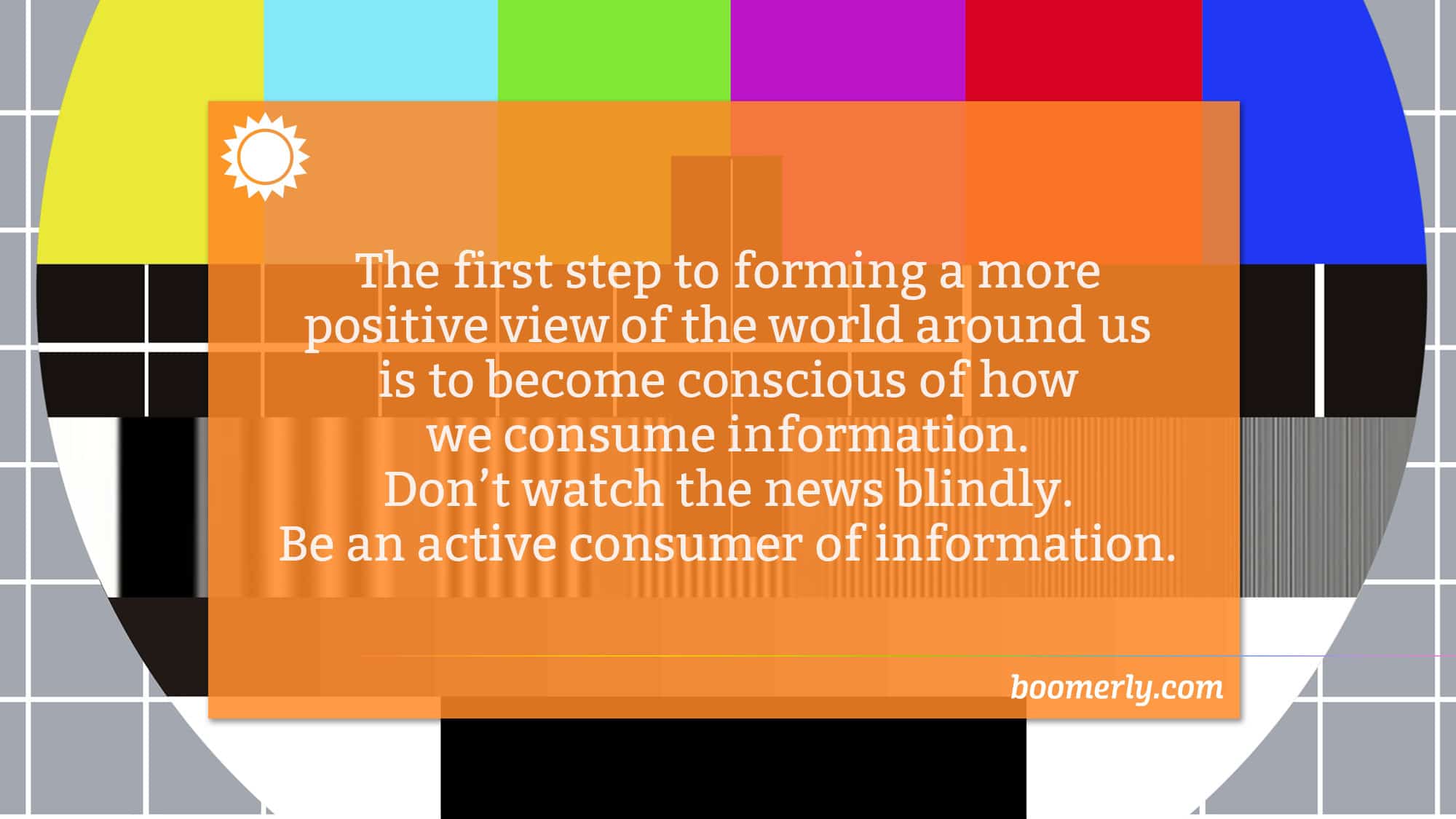 Boomerly.com - The first step to forming a more positive view of the world around us is to become conscious of how we consume information. Don’t watch the news blindly. Be an active consumer of information.